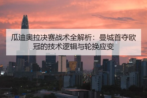 瓜迪奥拉决赛战术全解析：曼城首夺欧冠的技术逻辑与轮换应变