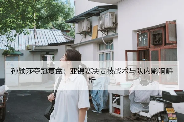 孙颖莎夺冠复盘：亚锦赛决赛技战术与队内影响解析