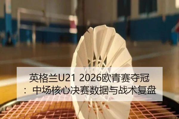 英格兰U21 2026欧青赛夺冠：中场核心决赛数据与战术复盘