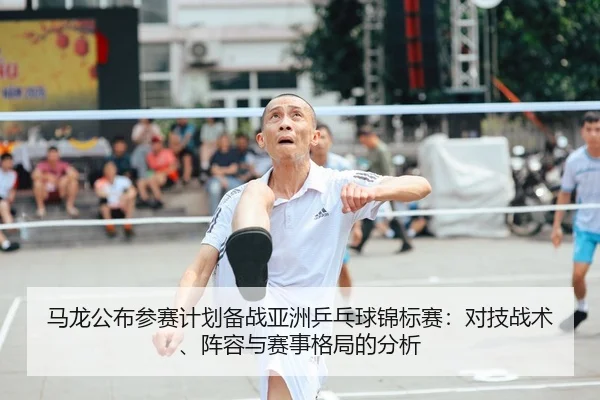 马龙公布参赛计划备战亚洲乒乓球锦标赛：对技战术、阵容与赛事格局的分析
